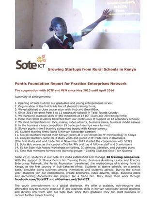 Growing Startups from Rural Schools in Kenya
Pontis Foundation Report for Practice Enterprises Network
The cooperation with SCTF and PEN since May 2013 until April 2016
Summary of achievements:
1. Opening of Sote Hub for our graduates and young entrepreneurs in Voi;
2. Organization of the first trade fair of student training firms;
3. We established a close cooperation with iHub and SwahiliBox;
4. Since 2013 we grew from 5 to 12 secondary schools in Taita Taveta County;
5. We nurtured practical skills of 460 members at 12 ICT Clubs and 28 training firms;
6. More than 5000 students benefited from our continuous IT support at 12 secondary schools;
7. We held competitions in: CVs, essays, video adverts, business cases, business model canvas
8. In the business cases competition 13 trade partnerships were formed;
9. Slovak pupils from 9 training companies traded with Kenyan peers;
10. Student training firms found 5 Kenyan corporate partners
11. Slovak teachers trained their Kenyan peers at 3 workshops on PF methodology in Kenya
12. Kenyan teachers came for 3 study visits and joined 2 PF trade fairs in Bratislava
(The first study visit and trade fair in November 2012 started the cooperation with SCTF)
13. Sote Hub serves as the central office for PFs and has 4 fulltime staff and 3 volunteers
14. So far Sote Hub hosted workshops on coding, 3D printing, Ideation, and business plans
15. Sote Hub members formed two learning groups – Coding Club and Sote Tech Queens
Since 2013, students in our Sote ICT clubs established and manage 28 training companies.
With the support of Slovak Centre for Training Firms, Business Academy Levice and Practice
Enterprises Network, the Pontis Foundation transferred the methodology of training firms to
Kenya, as the first country in Sub-Saharan Africa. Students at twelve schools, on a weekly
basis, simulate doing business among themselves and students abroad. During the school
year, students join our competitions, create brochures, video adverts, blogs, business plans
and accounting documents and prepare for a trade fair. They share their work through
facebook.com/SoteICT and slideshare.net/SoteICT.
The youth unemployment is a global challenge. We offer a scalable, non-intrusive and
affordable way to nurture practical IT and business skills in Kenyan secondary school students
and directly link them with our Sote Hub. Once they graduate they can start business or
receive further career training.
 