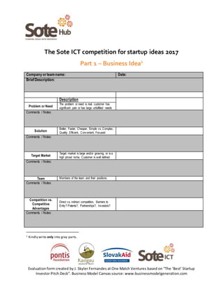 Evaluation form created by J. Skyler Fernandes at One Match Ventures based on “The ‘Best’ Startup
Investor Pitch Deck”. Business Model Canvas source: www.businessmodelgeneration.com
The Sote ICT competition for startup ideas 2017
Part 1 – Business Idea1
Company orteamname: Date:
BriefDescription:
Description
Problem or Need
The problem or need is real, customer has
significant pain or has large unfulfilled needs
Comments / Notes:
Solution
Better, Faster, Cheaper, Simple vs. Complex,
Quality, Efficient, Convenient, Focused
Comments / Notes:
Target Market
Target market is large and/or growing, or is a
high priced niche, Customer is well defined
Comments / Notes:
Team Members of the team and their positions.
Comments / Notes:
Competition vs.
Competitive
Advantages
Direct vs. indirect competition, Barriers to
Entry? Patents?, Partnerships?, Investors?
Comments / Notes:
1 Kindly write only into grey parts.
 