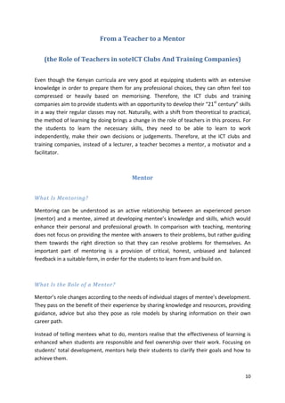 10 
From a Teacher to a Mentor 
(the Role of Teachers in soteICT Clubs And Training Companies) 
Even though the Kenyan curricula are very good at equipping students with an extensive 
knowledge in order to prepare them for any professional choices, they can often feel too 
compressed or heavily based on memorising. Therefore, the ICT clubs and training 
companies aim to provide students with an opportunity to develop their “21st century” skills 
in a way their regular classes may not. Naturally, with a shift from theoretical to practical, 
the method of learning by doing brings a change in the role of teachers in this process. For 
the students to learn the necessary skills, they need to be able to learn to work 
independently, make their own decisions or judgements. Therefore, at the ICT clubs and 
training companies, instead of a lecturer, a teacher becomes a mentor, a motivator and a 
facilitator. 
Mentor 
What Is Mentoring? 
Mentoring can be understood as an active relationship between an experienced person 
(mentor) and a mentee, aimed at developing mentee’s knowledge and skills, which would 
enhance their personal and professional growth. In comparison with teaching, mentoring 
does not focus on providing the mentee with answers to their problems, but rather guiding 
them towards the right direction so that they can resolve problems for themselves. An 
important part of mentoring is a provision of critical, honest, unbiased and balanced 
feedback in a suitable form, in order for the students to learn from and build on. 
What Is the Role of a Mentor? 
Mentor’s role changes according to the needs of individual stages of mentee’s development. 
They pass on the benefit of their experience by sharing knowledge and resources, providing 
guidance, advice but also they pose as role models by sharing information on their own 
career path. 
Instead of telling mentees what to do, mentors realise that the effectiveness of learning is 
enhanced when students are responsible and feel ownership over their work. Focusing on 
students’ total development, mentors help their students to clarify their goals and how to 
achieve them. 
 