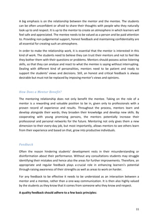 A big emphasis is on the relationship between the mentor and the mentee. The students 
can be often unconfident or afraid to share their thoughts with people who they naturally 
look up to and respect. It is up to the mentor to create an atmosphere in which learners will 
feel safe and appreciated. The mentee needs to be valued as a person and be paid attention 
to. Providing non-judgemental support, honest feedback and maintaining confidentiality are 
all essential for creating such an atmosphere. 
In order to make the relationship work, it is essential that the mentor is interested in this 
kind of work. The students need to believe they can trust their mentors and not to feel like 
they bother them with their questions or problems. Mentors should possess active listening 
skills, so that they can analyse and react to what the mentee is saying without interrupting. 
Dealing with different kind of personalities, mentors need to be patient and ready to 
support the students’ views and decisions. Still, an honest and critical feedback is always 
desirable but must not be replaced by imposing mentor’s views and opinions. 
11 
How Does a Mentor Benefit? 
The mentoring relationship does not only benefit the mentee. Taking on the role of a 
mentor is a rewarding and valuable position to be in, given only to professionals with a 
proven record of experience and results. Throughout the process, mentors learn and 
develop alongside their wards; they broaden their knowledge and develop new skills. By 
cooperating with young promising persons, the mentors potentially increase their 
professional and personal networks for the future. Mentoring not only gives them a new 
dimension to their every-day job, but most importantly, allows mentors to see others learn 
from their experience and based on that, grow into productive individuals. 
Feedback 
Often the reason hindering students‘ development rests in their misunderstanding or 
disinformation about their performance. Without any consultations students may struggle 
identifying their mistakes and hence also the areas for further improvements. Therefore, an 
appropriate and regular feedback plays a crucial role in enhancing learners’s potential 
through raising awareness of their strengths as well as areas to work on harder. 
For any feedback to be effective it needs to be understood as an interaction between a 
mentor and a mentee, rather than a one-way communication. It is then also highly valued 
by the students as they know that it comes from someone who they know and respect. 
A quality feedback should adhere to a few basic principles: 
 