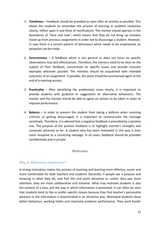 1. Timeliness – Feedback should be provided as soon after an activity as possible. This 
allows the students to remember the process of learning or problem resolution 
clearly, reflect upon it and think of rectifications. The mentor should operate in the 
boundaries of “here and now”, which means that they do not bring up mistakes 
stood up from previous assignments in order not to discourage a student. However, 
in case there is a certain pattern of behaviours which needs to be emphasised, an 
exception can be made. 
2. Concreteness – A feedback which is too general or does not focus on specific 
observations may lack effectiveness. Therefore, the mentors need to be clear on the 
subject of their feedback, concentrate on specific issues and provide concrete 
examples wherever possible. The mentees should be acquainted with intended 
outcomes of an assignment. If possible, the point should be summarised again at the 
end of a meeting session. 
3. Practicality – After identifying the problematic areas clearly, it is important to 
provide students with guidance or suggestions on alternative behaviours. The 
mentor and the mentee should be able to agree on actions to be taken in order to 
improve performance. 
4. Balance – In order to prevent the student from taking a defence when receiving 
criticism or getting discouraged, it is important to communicate the message 
sensitively. Therefore, it is advised that a negative feedback is preceded by a positive 
one. The purpose of the positive feedback is to highlight mentee’s strengths and 
successes achieved so far. A student who has been motivated in this way is then 
more receptive to a correcting message. In all cases, feedback should be provided 
confidentially and in private. 
12 
Motivator 
Why Is Motivation Important? 
A strong motivation makes the process of teaching and learning more effective, easier and 
more comfortable for both teachers and students. Generally, if people see a purpose and 
meaning in what they do, and find the end point attractive or useful, they pay more 
attention, they are more collaborative and initiative. What may motivate students is also 
the content of a class and the way in which information is presented. It can often be seen 
that students tend to like or prefer specific classes because they find teacher’s personality 
pleasant or the information is disseminated in an attractive way. Motivated students show 
better behaviour, working habits and improved academic performance. They work harder 
 