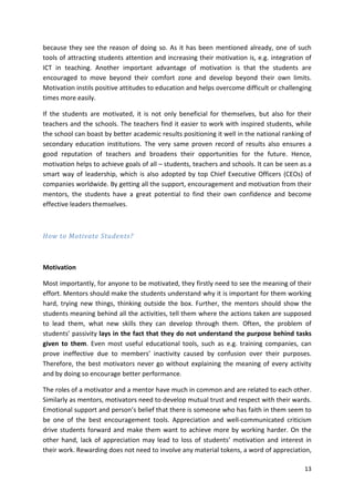 because they see the reason of doing so. As it has been mentioned already, one of such 
tools of attracting students attention and increasing their motivation is, e.g. integration of 
ICT in teaching. Another important advantage of motivation is that the students are 
encouraged to move beyond their comfort zone and develop beyond their own limits. 
Motivation instils positive attitudes to education and helps overcome difficult or challenging 
times more easily. 
If the students are motivated, it is not only beneficial for themselves, but also for their 
teachers and the schools. The teachers find it easier to work with inspired students, while 
the school can boast by better academic results positioning it well in the national ranking of 
secondary education institutions. The very same proven record of results also ensures a 
good reputation of teachers and broadens their opportunities for the future. Hence, 
motivation helps to achieve goals of all – students, teachers and schools. It can be seen as a 
smart way of leadership, which is also adopted by top Chief Executive Officers (CEOs) of 
companies worldwide. By getting all the support, encouragement and motivation from their 
mentors, the students have a great potential to find their own confidence and become 
effective leaders themselves. 
13 
How to Motivate Students? 
Motivation 
Most importantly, for anyone to be motivated, they firstly need to see the meaning of their 
effort. Mentors should make the students understand why it is important for them working 
hard, trying new things, thinking outside the box. Further, the mentors should show the 
students meaning behind all the activities, tell them where the actions taken are supposed 
to lead them, what new skills they can develop through them. Often, the problem of 
students’ passivity lays in the fact that they do not understand the purpose behind tasks 
given to them. Even most useful educational tools, such as e.g. training companies, can 
prove ineffective due to members’ inactivity caused by confusion over their purposes. 
Therefore, the best motivators never go without explaining the meaning of every activity 
and by doing so encourage better performance. 
The roles of a motivator and a mentor have much in common and are related to each other. 
Similarly as mentors, motivators need to develop mutual trust and respect with their wards. 
Emotional support and person’s belief that there is someone who has faith in them seem to 
be one of the best encouragement tools. Appreciation and well-communicated criticism 
drive students forward and make them want to achieve more by working harder. On the 
other hand, lack of appreciation may lead to loss of students’ motivation and interest in 
their work. Rewarding does not need to involve any material tokens, a word of appreciation, 
 
