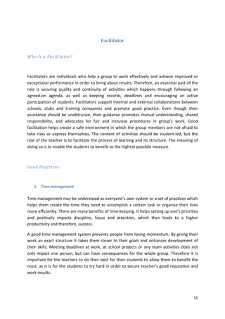 15 
Facilitator 
Who Is a Facilitator? 
Facilitators are individuals who help a group to work effectively and achieve improved or 
exceptional performance in order to bring about results. Therefore, an essential part of the 
role is securing quality and continuity of activities which happens through following an 
agreed-on agenda, as well as keeping records, deadlines and encouraging an active 
participation of students. Facilitators support internal and external collaborations between 
schools, clubs and training companies and promote good practice. Even though their 
assistance should be unobtrusive, their guidance promotes mutual understanding, shared 
responsibility, and advocates for fair and inclusive procedures in group’s work. Good 
facilitation helps create a safe environment in which the group members are not afraid to 
take risks or express themselves. The content of activities should be student-led, but the 
role of the teacher is to facilitate the process of learning and its structure. The meaning of 
doing so is to enable the students to benefit to the highest possible measure. 
Good Practices 
1. Time-management 
Time management may be understood as everyone’s own system or a set of practices which 
helps them create the time they need to accomplish a certain task or organise their lives 
more efficiently. There are many benefits of time-keeping. It helps setting up one’s priorities 
and positively impacts discipline, focus and attention, which then leads to a higher 
productivity and therefore, success. 
A good time management system prevents people from losing momentum. By giving their 
work an exact structure it takes them closer to their goals and enhances development of 
their skills. Meeting deadlines at work, at school projects or any team activities does not 
only impact one person, but can have consequences for the whole group. Therefore it is 
important for the teachers to do their best for their students to allow them to benefit the 
most, as it is for the students to try hard in order to secure teacher’s good reputation and 
work results. 
 