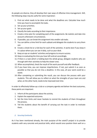 As people are diverse, they all develop their own ways of effective time-management. Still, 
the following steps may be useful for some inspiration: 
1. Find out what needs to be done and what the deadlines are. Calculate how much 
16 
time you have to accomplish the tasks. 
2. Set up your priorities. 
3. Set up your goals. 
4. Classify the tasks according to their importance. 
5. Create a time plan for completing each of the assignments. Be realistic and take into 
account unforeseen circumstances. 
6. If possible, you can break the assignment into smaller sub-tasks. 
7. You can define a time limit for each subtask and delegate the students to carry them 
out. 
8. Create a check-list or a tick-box for each of the activities. It works best if you keep it 
in a place where you can see it daily, such as your desk. 
9. Keep an eye on students’ activities and progress to ensure success. 
10. Keep re-evaluating the time you have left and act accordingly. 
11. If there is a task which is holding back the whole group, delegate students who are 
through with their activities to help the slower ones. 
12. When accomplished, check the result of the work yourself and offer feedback. 
13. If you have time, you can improve imperfections. If not, just submit it as soon as 
possible so that you do not miss a deadline. In this case, all your work could be a 
waste. 
14. After completing or submitting the result, you can discuss the process with your 
students. This will allow you to reflect on what the strengths of your team are and 
what, on the other hand, needs to be improved next time. 
In order to effectively follow-up a club or a company agenda and deliver the best outcomes, 
these points are important: 
1. Inform all the participants about the activity. 
2. Explain the expected outcomes. 
3. Set the time limits and never hesitate to remind the students of them throughout 
the process. 
4. Tell the students about the benefit of carrying out the task in order to motivate 
them. 
2. Securing Continuity 
As it has been mentioned already, the main purpose of the soteICT project is to provide 
students with very concrete and practical skills, which would once position them well on a 
 