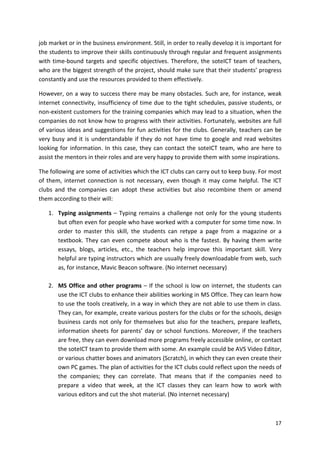 job market or in the business environment. Still, in order to really develop it is important for 
the students to improve their skills continuously through regular and frequent assignments 
with time-bound targets and specific objectives. Therefore, the soteICT team of teachers, 
who are the biggest strength of the project, should make sure that their students’ progress 
constantly and use the resources provided to them effectively. 
However, on a way to success there may be many obstacles. Such are, for instance, weak 
internet connectivity, insufficiency of time due to the tight schedules, passive students, or 
non-existent customers for the training companies which may lead to a situation, when the 
companies do not know how to progress with their activities. Fortunately, websites are full 
of various ideas and suggestions for fun activities for the clubs. Generally, teachers can be 
very busy and it is understandable if they do not have time to google and read websites 
looking for information. In this case, they can contact the soteICT team, who are here to 
assist the mentors in their roles and are very happy to provide them with some inspirations. 
The following are some of activities which the ICT clubs can carry out to keep busy. For most 
of them, internet connection is not necessary, even though it may come helpful. The ICT 
clubs and the companies can adopt these activities but also recombine them or amend 
them according to their will: 
1. Typing assignments – Typing remains a challenge not only for the young students 
but often even for people who have worked with a computer for some time now. In 
order to master this skill, the students can retype a page from a magazine or a 
textbook. They can even compete about who is the fastest. By having them write 
essays, blogs, articles, etc., the teachers help improve this important skill. Very 
helpful are typing instructors which are usually freely downloadable from web, such 
as, for instance, Mavic Beacon software. (No internet necessary) 
2. MS Office and other programs – If the school is low on internet, the students can 
use the ICT clubs to enhance their abilities working in MS Office. They can learn how 
to use the tools creatively, in a way in which they are not able to use them in class. 
They can, for example, create various posters for the clubs or for the schools, design 
business cards not only for themselves but also for the teachers, prepare leaflets, 
information sheets for parents’ day or school functions. Moreover, if the teachers 
are free, they can even download more programs freely accessible online, or contact 
the soteICT team to provide them with some. An example could be AVS Video Editor, 
or various chatter boxes and animators (Scratch), in which they can even create their 
own PC games. The plan of activities for the ICT clubs could reflect upon the needs of 
the companies; they can correlate. That means that if the companies need to 
prepare a video that week, at the ICT classes they can learn how to work with 
various editors and cut the shot material. (No internet necessary) 
17 
 