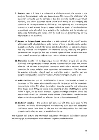 9. Business cases – if there is a problem of a missing customer, the mentor or the 
students themselves can make up a business case. This means, the whole story of a 
customer coming to use the services or buy the products would be just virtual. 
However, this virtual customer would spend their money in the company and 
therefore, all the departments would have to start operating and processing the 
transaction as well as using the good service to illustrate quality of their firm in their 
promotional materials. All of these activities, the mechanism and the structure of 
companies’ functioning are explained in the next chapter. (Internet may be very 
helpful but it is not essential) 
10. Kenyan or Kenyan-Slovak cooperation – a wide network of the soteICT project 
which reaches 10 schools in Kenya and a number of them in Slovakia can be used as 
a great opportunity to start inter-school activities, beneficial for both sides. It does 
not only increase the competition and therefore activity, creativity and general 
performance of the groups, but also presents a great chance to learn from each 
other, make friends and get to know other cultures. (Internet necessary) 
11. Thematical months – in the beginning, a mentor introduces a topic, sets up rules, 
standards and expectations and then lets the students work on their own. Finally, 
after the task has been accomplished, the mentor would offer a balanced feedback 
to each of the groups and gives some suggestions for improvements. The themes can 
be practise enterprise related, such as marketing strategy months, but also 
assignments focused on customer relations, financial management, and so on. 
12. Wiki – Teachers can post all the information or instructions on their activities on 
their page on Wiki spaces, which provides room for the teacher and the students to 
communicate online. This allows the students to easily access the instructions any 
time, double check if they are unsure about anything, practise what they have learnt, 
repeat it again, and so master the tools. A great advantage is that this would also 
enable them to work on their own, in the absence of the mentor. The teacher can 
always update the materials from wherever they are. (Internet necessary) 
13. Students’ initiative – the students can come up with their own ideas for the 
activities. This would not only improve their creativity, but it could also boost their 
confidence, teach them how to take the lead and responsibility for their own 
projects, and last but not least, to work independently. 
The clubs can post pictures and information about their activities and successes on soteICT 
Facebook page, so that they can motivate others or get inspired themselves. 
19 
 