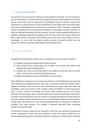 20 
3. Balancing the Participation 
It is said that ‘if just one person is talking, very few people are learning’. Thus, for learning at 
class to be effective, it is important that the students themselves take action and are able to 
discuss issues lively. Such an opportunity to participate increases students’ interest and 
therefore has a positive impact on their performance. It also allows them to test their ideas, 
think more independently and develop their presentation skills. Therefore, progressive 
teachers nowadays base their educational methods on participative activities. However, in 
order to maximise the benefits of these activities, teachers need to approach differences in 
students sensitively. Especially, this applies to the ICT clubs, where the mentors often work 
with a high number of students from different classes and with various levels of skills or 
knowledge. To ensure that the highest possible number of students benefit from the 
project, the mentors should be able to address the following issues: 
- The Issue of Dominance: 
Throughout their profession, teachers learn to recognise mainly four types of students: 
a) Students actively participating and thriving at classes, 
b) Quiet students who usually speak only if spoken to but work hard (often timid 
students who still score high grades), 
c) Students who seem to be uninterested in the subject of discussion (this may show 
either in their silence or class-disturbing behaviours), 
d) Mixed cases (depends on how comfortable or safe they feel). 
These differences in people are very natural, but if they are not handled well, they may lead 
to an imbalance in the group dynamics. Each club or a company should have a leader. Still, it 
happens sometimes that the person starts dominating the group with their skills and 
knowledge, which may result in other students feeling intimidated or becoming passive. 
Some of them may do it forcefully, but mostly these students just act out of their 
enthusiasm for the subject. Also, as these students are usually very advanced for their level, 
a teacher may unconsciously cause the situation by always appointing the same person to 
carry out a certain activity, because they can be sure that these students will do it properly. 
In both cases, the dominance of the club by individuals leads to a decrease in number of 
members, who really develop. This problem is apparent especially when comparing 
students’ presentation skills. 
The dominant students should not be favoured so that they can overtake the group but 
neither marginalised so that they lose motivation. Firstly, the mentor should focus on 
monitoring group interactions and identify patterns of behaviours. If intervention is needed, 
 