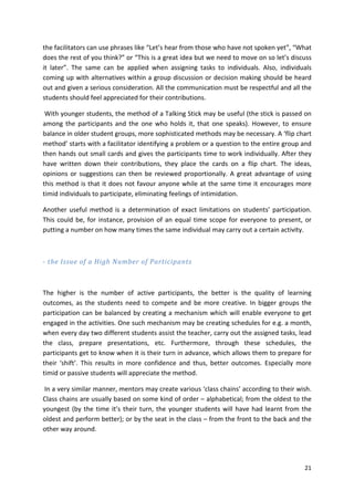 the facilitators can use phrases like “Let’s hear from those who have not spoken yet”, “What 
does the rest of you think?” or “This is a great idea but we need to move on so let’s discuss 
it later”. The same can be applied when assigning tasks to individuals. Also, individuals 
coming up with alternatives within a group discussion or decision making should be heard 
out and given a serious consideration. All the communication must be respectful and all the 
students should feel appreciated for their contributions. 
With younger students, the method of a Talking Stick may be useful (the stick is passed on 
among the participants and the one who holds it, that one speaks). However, to ensure 
balance in older student groups, more sophisticated methods may be necessary. A ‘flip chart 
method’ starts with a facilitator identifying a problem or a question to the entire group and 
then hands out small cards and gives the participants time to work individually. After they 
have written down their contributions, they place the cards on a flip chart. The ideas, 
opinions or suggestions can then be reviewed proportionally. A great advantage of using 
this method is that it does not favour anyone while at the same time it encourages more 
timid individuals to participate, eliminating feelings of intimidation. 
Another useful method is a determination of exact limitations on students’ participation. 
This could be, for instance, provision of an equal time scope for everyone to present, or 
putting a number on how many times the same individual may carry out a certain activity. 
21 
- the Issue of a High Number of Participants 
The higher is the number of active participants, the better is the quality of learning 
outcomes, as the students need to compete and be more creative. In bigger groups the 
participation can be balanced by creating a mechanism which will enable everyone to get 
engaged in the activities. One such mechanism may be creating schedules for e.g. a month, 
when every day two different students assist the teacher, carry out the assigned tasks, lead 
the class, prepare presentations, etc. Furthermore, through these schedules, the 
participants get to know when it is their turn in advance, which allows them to prepare for 
their ‘shift’. This results in more confidence and thus, better outcomes. Especially more 
timid or passive students will appreciate the method. 
In a very similar manner, mentors may create various ‘class chains’ according to their wish. 
Class chains are usually based on some kind of order – alphabetical; from the oldest to the 
youngest (by the time it’s their turn, the younger students will have had learnt from the 
oldest and perform better); or by the seat in the class – from the front to the back and the 
other way around. 
 