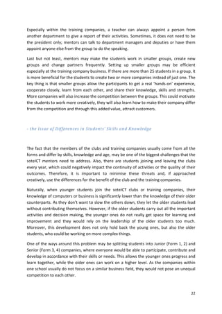 Especially within the training companies, a teacher can always appoint a person from 
another department to give a report of their activities. Sometimes, it does not need to be 
the president only; mentors can talk to department managers and deputies or have them 
appoint anyone else from the group to do the speaking. 
Last but not least, mentors may make the students work in smaller groups, create new 
groups and change partners frequently. Setting up smaller groups may be efficient 
especially at the training company business. If there are more than 25 students in a group, it 
is more beneficial for the students to create two or more companies instead of just one. The 
key thing is that smaller groups allow the participants to get a real ‘hands-on’ experience, 
cooperate closely, learn from each other, and share their knowledge, skills and strengths. 
More companies will also increase the competition between the groups. This could motivate 
the students to work more creatively, they will also learn how to make their company differ 
from the competition and through this added value, attract customers. 
22 
- the Issue of Differences in Students’ Skills and Knowledge 
The fact that the members of the clubs and training companies usually come from all the 
forms and differ by skills, knowledge and age, may be one of the biggest challenges that the 
soteICT mentors need to address. Also, there are students joining and leaving the clubs 
every year, which could negatively impact the continuity of activities or the quality of their 
outcomes. Therefore, it is important to minimise these threats and, if approached 
creatively, use the differences for the benefit of the club and the training companies. 
Naturally, when younger students join the soteICT clubs or training companies, their 
knowledge of computers or business is significantly lower than the knowledge of their older 
counterparts. As they don’t want to slow the others down, they let the older students lead 
without contributing themselves. However, if the older students carry out all the important 
activities and decision making, the younger ones do not really get space for learning and 
improvement and they would rely on the leadership of the older students too much. 
Moreover, this development does not only hold back the young ones, but also the older 
students, who could be working on more complex things. 
One of the ways around this problem may be splitting students into Junior (Form 1, 2) and 
Senior (Form 3, 4) companies, where everyone would be able to participate, contribute and 
develop in accordance with their skills or needs. This allows the younger ones progress and 
learn together, while the older ones can work on a higher level. As the companies within 
one school usually do not focus on a similar business field, they would not pose an unequal 
competition to each other. 
 