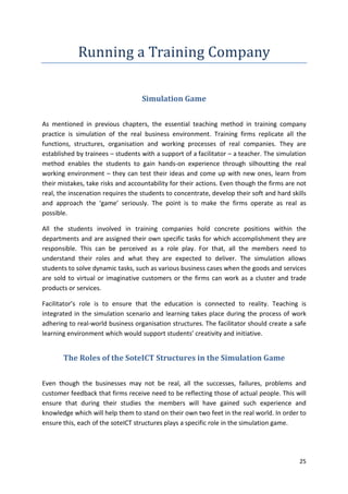 25 
Running a Training Company 
Simulation Game 
As mentioned in previous chapters, the essential teaching method in training company 
practice is simulation of the real business environment. Training firms replicate all the 
functions, structures, organisation and working processes of real companies. They are 
established by trainees – students with a support of a facilitator – a teacher. The simulation 
method enables the students to gain hands-on experience through silhoutting the real 
working environment – they can test their ideas and come up with new ones, learn from 
their mistakes, take risks and accountability for their actions. Even though the firms are not 
real, the inscenation requires the students to concentrate, develop their soft and hard skills 
and approach the ‘game’ seriously. The point is to make the firms operate as real as 
possible. 
All the students involved in training companies hold concrete positions within the 
departments and are assigned their own specific tasks for which accomplishment they are 
responsible. This can be perceived as a role play. For that, all the members need to 
understand their roles and what they are expected to deliver. The simulation allows 
students to solve dynamic tasks, such as various business cases when the goods and services 
are sold to virtual or imaginative customers or the firms can work as a cluster and trade 
products or services. 
Facilitator’s role is to ensure that the education is connected to reality. Teaching is 
integrated in the simulation scenario and learning takes place during the process of work 
adhering to real-world business organisation structures. The facilitator should create a safe 
learning environment which would support students’ creativity and initiative. 
The Roles of the SoteICT Structures in the Simulation Game 
Even though the businesses may not be real, all the successes, failures, problems and 
customer feedback that firms receive need to be reflecting those of actual people. This will 
ensure that during their studies the members will have gained such experience and 
knowledge which will help them to stand on their own two feet in the real world. In order to 
ensure this, each of the soteICT structures plays a specific role in the simulation game. 
 