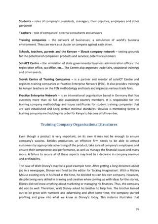 Students – roles of company’s presidents, managers, their deputies, employees and other 
personnel 
26 
Teachers – role of companies’ external consultants and advisors 
Training companies – the network of businesses, a simulation of world’s business 
environment. They can work as a cluster or compete against each other. 
Schools, teachers, parents and the Kenyan – Slovak company network – testing grounds 
for the potential of companies’ products and services; potential customers 
SoteICT Centre – the simulation of state governmental business administration offices: the 
registration office, tax office, etc… The Centre also organises trade fairs, vocational trainings 
and other events. 
Slovak Centre of Training Companies – is a partner and mentor of soteICT Centre and 
registers training companies at Practice Enterprise Network (PEN). It also provides trainings 
to Kenyan teachers on the PEN methodology and tools and organizes various trade fairs. 
Practice Enterprise Network – is an international organization based in Germany that has 
currently more than 40 full and associated country members. It is responsible for the 
training company methodology and issues certificates for student training companies that 
are well established and keep certain minimal standards. Slovakia is mentoring Kenya in 
training company methodology in order for Kenya to become a full member. 
Training Company Organisational Structures 
Even though a product is very important, on its own it may not be enough to ensure 
company’s success. Besides production, an effective firm needs to be able to attract 
customers by appropriate advertising of the product, take care of company’s employees and 
ensure their competence and performance, as well as manage the financial issues and many 
more. A failure to secure all of these aspects may lead to a decrease in company revenue 
and profitability. 
The case of Walt Disney’s may be a good example here. After getting a long-dreamed-about 
job in a newspaper, Disney was fired by the editor for ‘lacking imagination’. With a Mickey 
Mouse existing only in his head at the time, he decided to start his own company. However, 
despite being very skilled in drawing and creative when coming up with ideas for the stories, 
Disney did not know anything about marketing or managing his finances. Thus, the company 
did not do well. Therefore, Walt Disney asked his brother to help him. The brother turned 
out to be great with numbers and advertising and after some time, the company started 
profiting and grew into what we know as Disney’s today. This instance illustrates that 
 