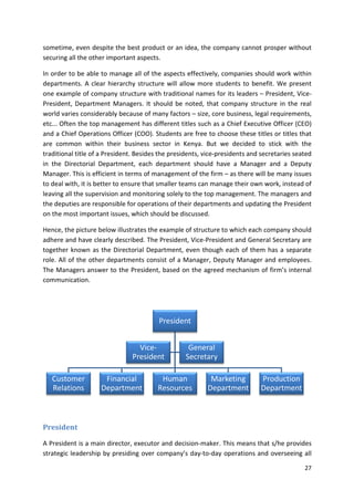 sometime, even despite the best product or an idea, the company cannot prosper without 
securing all the other important aspects. 
In order to be able to manage all of the aspects effectively, companies should work within 
departments. A clear hierarchy structure will allow more students to benefit. We present 
one example of company structure with traditional names for its leaders – President, Vice- 
President, Department Managers. It should be noted, that company structure in the real 
world varies considerably because of many factors – size, core business, legal requirements, 
etc... Often the top management has different titles such as a Chief Executive Officer (CEO) 
and a Chief Operations Officer (COO). Students are free to choose these titles or titles that 
are common within their business sector in Kenya. But we decided to stick with the 
traditional title of a President. Besides the presidents, vice-presidents and secretaries seated 
in the Directorial Department, each department should have a Manager and a Deputy 
Manager. This is efficient in terms of management of the firm – as there will be many issues 
to deal with, it is better to ensure that smaller teams can manage their own work, instead of 
leaving all the supervision and monitoring solely to the top management. The managers and 
the deputies are responsible for operations of their departments and updating the President 
on the most important issues, which should be discussed. 
Hence, the picture below illustrates the example of structure to which each company should 
adhere and have clearly described. The President, Vice-President and General Secretary are 
together known as the Directorial Department, even though each of them has a separate 
role. All of the other departments consist of a Manager, Deputy Manager and employees. 
The Managers answer to the President, based on the agreed mechanism of firm’s internal 
communication. 
27 
Customer 
Relations 
President 
President 
Vice- 
President 
Financial 
Department 
General 
Secretary 
Human 
Resources 
Marketing 
Department 
Production 
Department 
A President is a main director, executor and decision-maker. This means that s/he provides 
strategic leadership by presiding over company’s day-to-day operations and overseeing all 
 