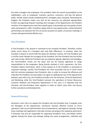 the other managers and employees. The president holds the overall accountability to the 
stakeholders, such as employees, investors, partners, customers, and also the general 
public. His/Her duties include establishing firm’s strategies, plans and goals. Overseeing the 
budgets, the President makes sure that all the resources are allocated appropriately. 
Further, by organising frequent meetings with managers of the departments, the President 
monitors if the departments meet their specific goals, and presides over the quality of their 
work and products in offer. Presidents always look for new opportunities, initiate beneficial 
partnerships and represent the firm at various occasions (in public, at business meetings, in 
contact with governmental officials, etc.). 
28 
Vice-President 
A Vice-President is the second in command to the company President. Therefore, his/her 
duties mirror those of a President with only little differences. In situation, when the 
President is absent or cannot fulfil the duties for whatever reasons, the Vice-President acts 
in his/her stand. Besides the surrogacy of the President, the Vice-President also has his/her 
own roles to play. While the President sets up companies agenda, objectives and strategies, 
the Vice-President carries out the plans and can be directly appointed to assign 
responsibilities to the employees. Being directly involved in firm’s operations, the Vice- 
President collects information, which is then passed on to the President or presented at 
corporate meetings. Usually, Vice-Presidents are more accessible and are in closer touch 
with the common employees than Presidents. Also, in order to increase the efficiency and 
unburden the President, the two leaders can agree on splitting the care of the departments 
between each other (e.g. the Presidents presides over the Secretary, Financial Department 
and Marketing, while the Vice-President oversees the operations of Human Resources, 
Customer Relations and Production Department). In this case, it is important that the 
President and Vice-President meet regularly in order to inform each other and discuss 
further procedures and developments. 
General Secretary 
Secretary’s main role is to support the President and Vice-President and, if assigned, even 
the Managers of the departments. Secretaries maintain effective records on firm’s 
operations, take care of administration and correspondence, and organise meetings. During 
these meetings and negotiations, they take minutes and prepare the respective documents. 
A Secretary may also be responsible for organising President’s time, and follows his/her 
agenda. Among the duties also belongs making any travel arrangements, collection and 
 
