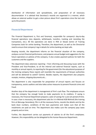 distribution of information and spreadsheets, and preparation of all necessary 
documentation. It is advised that Secretary’s records are organised in a manner, which 
allows an external auditor to get a clear picture about firm’s operations since the last visit 
up to the present. 
29 
Financial Department 
The Financial Department is, first and foremost, responsible for company’s day-to-day 
financial operations (any deposits, withdrawals, transfers, tracking and recording the 
transactions, etc.). All the operations are done in PEN or Slovak Centre of Training 
Companies tools for online banking. Therefore, the department, as well as the Directorial 
need to ensure that company’s log-in details for online banking are kept safe. 
Keeping records, the department informs on the financial situation of the company, 
analyses current financial performance, and prepares annual budget and suggestions for the 
future operations or policies of the company. It also creates payment policies for both the 
customers and the suppliers. 
The department does extensive reporting – from informing and discussing issues with the 
President and Vice-President, to all the internal and external financial reports, such as 
monthly or annual reports, to reporting for the government (for the educational purposes of 
the training company these reports will resemble the requirements of Kenyan authorities 
and will be delivered to soteICT Centre). Besides reports, the department also prepares 
receipts, invoices, shipping documents etc... 
The department is also responsible for preparation of annual reports and focuses on 
transparency, assists auditors and also takes active measures to prevent financial crime and 
fraud. 
Another duty of the department is management of firm’s cash flow. The employees ensure 
that the company has enough funds to make payments to its creditors. If saving is 
necessary, the Financial Department prepares a plan of savings for a pre-set period of time. 
In case a loan is necessary, this department asks for it in Mshindi KCB Mshindi (the training 
firm at Marungu Secondary), fills in all the necessary forms, records the details sent by the 
bank (loan numbers, conditions of the loan payments) and makes sure that all the 
instalments are paid on time. The department also makes sure the company pays taxes 
properly and on time. 
Further, the department carries out payments of salaries to all the firm’s employees. 
However, this responsibility can be delegated to the Human Resources Department. 
 
