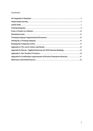 3 
Contents 
ICT Integration in Education .................................................................................................................. 4 
Project-based Learning .......................................................................................................................... 5 
soteICT Clubs .......................................................................................................................................... 7 
Training Companies ................................................................................................................................ 8 
From a Teacher to a Mentor ............................................................................................................ 10 
Simulation Game ............................................................................................................................... 25 
Training Company Organisational Structures ............................................................................ 26 
Setting Up a Training Company ...................................................................................................... 34 
Keeping the Companies Active ....................................................................................................... 37 
Appendix A: CVs, Cover Letters and Emails ................................................................................. 42 
Appendix B: Slovak – English Dictionary for SCCF Internet Banking ...................................... 54 
Appendix C: Our Teachers’ Practices ............................................................................................ 58 
Appendix D: Certification requirements of Practice Enterprise Network ............................. 61 
References and Useful Sources ....................................................................................................... 83 
 