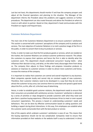 Last but not least, this departments should monitor if and how the company prospers and 
adjust all the financial operations and planning to the situation. The Manager of the 
department informs the President about the problems and suggests solutions or further 
procedures. The department can also create forecasts and advise the President on where to 
invest or with whom to partner. Based on that, department’s head communicates with the 
President on regular and frequent basis. 
30 
Customer Relations Department 
The main role of the Customers Relations Department is to ensure customers’ satisfaction. 
This section is concerned with customers’ perceptions of the company and its products and 
services. The main objective of Customer Relations is to instil a positive image of the firm in 
the public, in order to convert them to buy its products or services. 
Firstly, in order to make sure that the firm produces goods or services, which are needed on 
the market, the Customer Relations can conduct customer preference research. This allows 
the customers to express their opinions and hence the firm is able to identify what the 
customers want. This department should understand consumers’ buying habits - what 
influences their decision to buy, and what, on the other hand, discourages them from doing 
so. The company then adjusts to these findings and proposes innovative products or 
solutions or improves its customer services in order to attract more customers and hence, 
increase the revenue of the company. 
It is important to realise that customers are central and overall important to any business. 
Most companies operate locally and cannot rely on constant supply of new customers. 
Therefore, their customer relations need to be developed in a way that they do not only 
attract the customer to buy once, but convince them to come back and spread a good word 
about the firm, as this, after all, is the best way of advertising. 
Hence, in order to establish good customer relations, the department needs to ensure that 
their consumers are provided with satisfactory services. Customers’ satisfaction is delivered 
by a series of activities or steps designed to provide customers with what they need and 
give them a positive buying experience. Effective businesses thrive to meet or even exceed 
consumers’ expectations. This process is based on understanding customers’ needs and 
behaviours. This can be done by effective communication based on asking questions and 
building a rapport during direct interactions. In this way, firm employees can establish what 
the customer wants and provide them with the best product or service. 
One of the aspects which underpin customers’ satisfaction is ease of use. This means that 
the buying experience should not be too complicated. Companies need to ensure that 
information provided on their website or the website itself is easy to understand. In direct 
 
