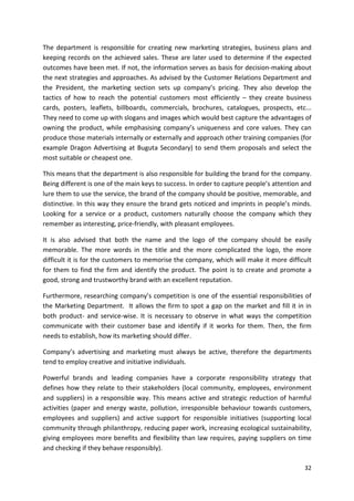 The department is responsible for creating new marketing strategies, business plans and 
keeping records on the achieved sales. These are later used to determine if the expected 
outcomes have been met. If not, the information serves as basis for decision-making about 
the next strategies and approaches. As advised by the Customer Relations Department and 
the President, the marketing section sets up company’s pricing. They also develop the 
tactics of how to reach the potential customers most efficiently – they create business 
cards, posters, leaflets, billboards, commercials, brochures, catalogues, prospects, etc... 
They need to come up with slogans and images which would best capture the advantages of 
owning the product, while emphasising company’s uniqueness and core values. They can 
produce those materials internally or externally and approach other training companies (for 
example Dragon Advertising at Buguta Secondary) to send them proposals and select the 
most suitable or cheapest one. 
This means that the department is also responsible for building the brand for the company. 
Being different is one of the main keys to success. In order to capture people’s attention and 
lure them to use the service, the brand of the company should be positive, memorable, and 
distinctive. In this way they ensure the brand gets noticed and imprints in people’s minds. 
Looking for a service or a product, customers naturally choose the company which they 
remember as interesting, price-friendly, with pleasant employees. 
It is also advised that both the name and the logo of the company should be easily 
memorable. The more words in the title and the more complicated the logo, the more 
difficult it is for the customers to memorise the company, which will make it more difficult 
for them to find the firm and identify the product. The point is to create and promote a 
good, strong and trustworthy brand with an excellent reputation. 
Furthermore, researching company’s competition is one of the essential responsibilities of 
the Marketing Department. It allows the firm to spot a gap on the market and fill it in in 
both product- and service-wise. It is necessary to observe in what ways the competition 
communicate with their customer base and identify if it works for them. Then, the firm 
needs to establish, how its marketing should differ. 
Company’s advertising and marketing must always be active, therefore the departments 
tend to employ creative and initiative individuals. 
Powerful brands and leading companies have a corporate responsibility strategy that 
defines how they relate to their stakeholders (local community, employees, environment 
and suppliers) in a responsible way. This means active and strategic reduction of harmful 
activities (paper and energy waste, pollution, irresponsible behaviour towards customers, 
employees and suppliers) and active support for responsible initiatives (supporting local 
community through philanthropy, reducing paper work, increasing ecological sustainability, 
giving employees more benefits and flexibility than law requires, paying suppliers on time 
and checking if they behave responsibly). 
32 
 