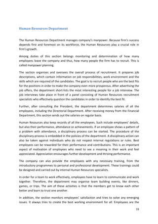33 
Human Resources Department 
The Human Resources Department manages company’s manpower. Because firm’s success 
depends first and foremost on its workforce, the Human Resources play a crucial role in 
firm’s growth. 
Among duties of this section belongs monitoring and determination of how many 
employees leave the company and thus, how many people the firm has to recruit. This is 
called manpower planning. 
The section organises and oversees the overall process of recruitment. It prepares job 
descriptions, which contain information on job responsibilities, work environment and the 
skills which are required of the candidates. The goal is to recruit people who are the best fits 
for the positions in order to make the company even more prosperous. After advertising the 
job offers, the department short-lists the most interesting people for a job interview. The 
job interviews take place in front of a panel consisting of Human Resources recruitment 
specialists who effectively question the candidates in order to identify the best fit. 
Further, after consulting the President, the department determines salaries of all the 
employees, including the Directorial Department. After receiving money from the Financial 
Department, this section sends out the salaries on regular basis. 
Human Resources also keep records of all the employees. Such include employees’ details, 
but also their performance, attendance or achievements. If an employee shows a pattern of 
a problem with attendance, a disciplinary process can be started. The procedure of the 
disciplinary process is embedded in the policies of the department. A disciplinary action can 
also be taken against individuals who do not respect internal regulations or rules. Best 
employees can be rewarded for their performance and contributions. This is an important 
aspect of motivation of employees who need to see a meaning in their work and feel 
appreciated. Appreciation encourages further development and thriving performance. 
The company can also provide the employees with any necessary training, from the 
introductory programmes to personal and professional development. These trainings could 
be designed and carried out by internal Human Resources specialists. 
In order for a team to work effectively, employees have to learn to communicate and work 
together. Therefore, the department may organise team building events, like dinners, 
games, or trips. The aim of these activities is that the members get to know each other 
better and learn to trust one another. 
In addition, the section monitors employees’ satisfaction and tries to solve any emerging 
issues. It always tries to create the best working environment for all. Employees are the 
 