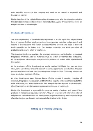 most valuable resource of the company and need to be treated in respectful and 
transparent manner. 
Finally, based on all the collected information, the department after the discussion with the 
President determines who to dismiss or make redundant. Again, strong internal policies on 
the process need to be developed. 
34 
Production Department 
The main responsibility of the Production Department is to turn inputs into outputs in the 
form of concrete finished goods or services. It receives raw materials, makes records and 
reports to the President. The section oversees that the products are made to the best 
quality possible for the lowest cost. The Manager supervises the whole procedure of 
production and ensures safety of employees. 
The department orders or purchases the necessary components and technology to carry out 
the process effectively. After the materials arrive, the section checks their state and quality. 
All the equipment necessary for the production procedure is stored under supervision of 
this section. 
As the employees of the department are usually creative individuals, they can test their 
ideas, come up with new ones and research on various options and opportunities. They can 
propose the Directorial that they put new goods into production. Constantly, they try to 
make production most cost effective. 
As other departments, even this one keeps effective records. It monitors reception of 
materials, the process of production, and the finished outputs. All the stock taken out of the 
store is recorded, too. These records and their analysis are then reported to the President. 
Also, they report on any damages or necessary maintenance of equipment. 
Finally, the department is responsible for ensuring quality of outputs and report if the 
products do not achieve required parameters. They can cooperate with internal or external 
designer and conduct research and development projects to come up with innovative ways 
of production that are cheaper, more ecological and with a better design. 
Setting Up a Training Company 
 