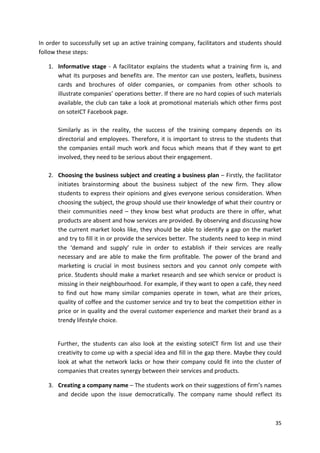 In order to successfully set up an active training company, facilitators and students should 
follow these steps: 
1. Informative stage - A facilitator explains the students what a training firm is, and 
what its purposes and benefits are. The mentor can use posters, leaflets, business 
cards and brochures of older companies, or companies from other schools to 
illustrate companies’ operations better. If there are no hard copies of such materials 
available, the club can take a look at promotional materials which other firms post 
on soteICT Facebook page. 
Similarly as in the reality, the success of the training company depends on its 
directorial and employees. Therefore, it is important to stress to the students that 
the companies entail much work and focus which means that if they want to get 
involved, they need to be serious about their engagement. 
2. Choosing the business subject and creating a business plan – Firstly, the facilitator 
initiates brainstorming about the business subject of the new firm. They allow 
students to express their opinions and gives everyone serious consideration. When 
choosing the subject, the group should use their knowledge of what their country or 
their communities need – they know best what products are there in offer, what 
products are absent and how services are provided. By observing and discussing how 
the current market looks like, they should be able to identify a gap on the market 
and try to fill it in or provide the services better. The students need to keep in mind 
the ‘demand and supply’ rule in order to establish if their services are really 
necessary and are able to make the firm profitable. The power of the brand and 
marketing is crucial in most business sectors and you cannot only compete with 
price. Students should make a market research and see which service or product is 
missing in their neighbourhood. For example, if they want to open a café, they need 
to find out how many similar companies operate in town, what are their prices, 
quality of coffee and the customer service and try to beat the competition either in 
price or in quality and the overal customer experience and market their brand as a 
trendy lifestyle choice. 
Further, the students can also look at the existing soteICT firm list and use their 
creativity to come up with a special idea and fill in the gap there. Maybe they could 
look at what the network lacks or how their company could fit into the cluster of 
companies that creates synergy between their services and products. 
3. Creating a company name – The students work on their suggestions of firm’s names 
and decide upon the issue democratically. The company name should reflect its 
35 
 
