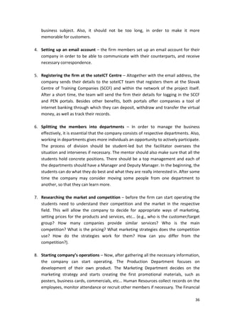 business subject. Also, it should not be too long, in order to make it more 
memorable for customers. 
4. Setting up an email account – the firm members set up an email account for their 
company in order to be able to communicate with their counterparts, and receive 
necessary correspondence. 
5. Registering the firm at the soteICT Centre – Altogether with the email address, the 
company sends their details to the soteICT team that registers them at the Slovak 
Centre of Training Companies (SCCF) and within the network of the project itself. 
After a short time, the team will send the firm their details for logging in the SCCF 
and PEN portals. Besides other benefits, both portals offer companies a tool of 
internet banking through which they can deposit, withdraw and transfer the virtual 
money, as well as track their records. 
6. Splitting the members into departments – In order to manage the business 
effectively, it is essential that the company consists of respective departments. Also, 
working in departments gives more individuals an opportunity to actively participate. 
The process of division should be student-led but the facilitator oversees the 
situation and intervenes if necessary. The mentor should also make sure that all the 
students hold concrete positions. There should be a top management and each of 
the departments should have a Manager and Deputy Manager. In the beginning, the 
students can do what they do best and what they are really interested in. After some 
time the company may consider moving some people from one department to 
another, so that they can learn more. 
7. Researching the market and competition – before the firm can start operating the 
students need to understand their competition and the market in the respective 
field. This will allow the company to decide for appropriate ways of marketing, 
setting prices for the products and services, etc… (e.g., who is the customer/target 
group? How many companies provide similar services? Who is the main 
competition? What is the pricing? What marketing strategies does the competition 
use? How do the strategies work for them? How can you differ from the 
competition?). 
8. Starting company’s operations – Now, after gathering all the necessary information, 
the company can start operating. The Production Department focuses on 
development of their own product. The Marketing Department decides on the 
marketing strategy and starts creating the first promotional materials, such as 
posters, business cards, commercials, etc... Human Resources collect records on the 
employees, monitor attendance or recruit other members if necessary. The Financial 
36 
 