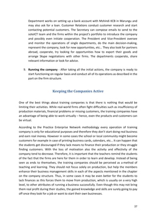 Department works on setting up a bank account with Mshindi KCB in Marungu and 
may also ask for a loan. Customer Relations conduct customer research and start 
contacting potential customers. The Secretary can compose emails to send to the 
soteICT team and the firms within the project’s portfolio to introduce the company 
and possibly even initiate cooperation. The President and Vice-President oversee 
and monitor the operations of single departments, do the main decision-making, 
represent the company, look for new opportunities, etc… They also look for partners 
abroad, cooperate, try looking for opportunities how to export their goods and 
arrange Skype negotiations with other firms. The departments cooperate, share 
relevant information or look for advice. 
9. Running the company - After taking all the initial actions, the company is ready to 
start functioning on regular basis and conduct all of its operations as described in the 
part on the firm structure. 
37 
Keeping the Companies Active 
One of the best things about training companies is that there is nothing that would be 
limiting their activities. While real-world firms often fight difficulties such as insufficiency of 
production materials, financial problems or missing customers, the training companies have 
an advantage of being able to work virtually – hence, even the products and customers can 
be virtual. 
According to the Practice Enterprise Network methodology every operation of training 
company is only for educational purposes and therefore they don’t start doing real business 
and earn real money. However in some cases the school or local community might become 
customers for example in case of printing business cards, calendars, etc... It can happen that 
the students get discouraged if they lack means to finance their production or they struggle 
finding customers. With the loss of motivation also the activity and effectivity of the 
company tend to decrease. Therefore, it is important that the teachers remind the students 
of the fact that the firms are here for them in order to learn and develop. Instead of being 
seen as ends to themselves, the training companies should be perceived as a method of 
teaching and learning. They should not focus solely on production, but help the members 
enhance their business management skills in each of the aspects mentioned in the chapter 
on the company structure. Thus, in some cases it may be even better for the students to 
lack finances as this forces them to move from production, which is usually on a very high 
level, to other attributes of running a business successfully. Even though this may not bring 
them real profit during their studies, the gained knowledge and skills are surely going to pay 
off once they look for a job or want to start their own businesses. 
 
