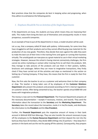 Best practices show that the companies do best in keeping active and progressing, when 
they adhere to and balance the following points: 
38 
1. Emphasis Should Be Put on Activities of the Single Departments 
If the departments are busy, the students are busy which means they are improving their 
skills. This makes them bring the best out of themselves and consequently results in more 
prosperous, successful companies. 
As an example of how to put all the departments in move, a model situation will be used. 
Let us say, that a company called XY deals with pottery. Unfortunately, for some time they 
have struggled to sell their products and so they cannot afford buying new materials for the 
production of any new goods. Therefore, they decide that even against the odds they want 
to make the best out of their time in the training firms and agree on running their business 
virtually. The unsold goods can now pose as a great material to use in their virtual marketing 
strategies. However, because the school is having internet connectivity challenges, the firm 
cannot do online marketing or contact other training firms to sell them the products. Still, 
they manage to take pictures of the products and use them in their posters, leaflets, 
brochures and catalouges. Before they can move to imaginative transactions, they firstly 
check if they have carried out all the activities and steps as mentioned in the section on 
Setting Up a Training Company. If they have, this means that the firm is ready for their first 
customer. 
Now, the firm asks the teacher to act as a customer and welcomes them to their company 
or shop. The teacher is being taken care of by employees of the Customer Relations 
Department who present the products and proceed according to firm’s internal regulations 
on customer service. After being converted to buy, the teacher spends virtual 6000 KSh and 
leaves with imaginative products. 
The money is now sent to the Financial Department. The Financial Department prepares all 
the necessary documentation – receipts if necessary, invoices, and records. They send the 
information about the transaction to the Secretary and the Marketing Department. The 
Secretary takes the record about the transaction, marks it in her/his books, and distributes 
the information to the President and the Vice-President. 
Further, the Financial Department puts the respective amount of money in their bank 
account in Mshindi KCB from Marungu. They can also transfer the amount necessary to pay 
off the employees to the Human Resources Department and then deposit the rest into the 
bank (as they have 20 members, they divide 6000 shillings into 25 portions – they keep the 5 
portions in the bank and use the rest for paying off the salaries). Consequently, they prepare 
 
