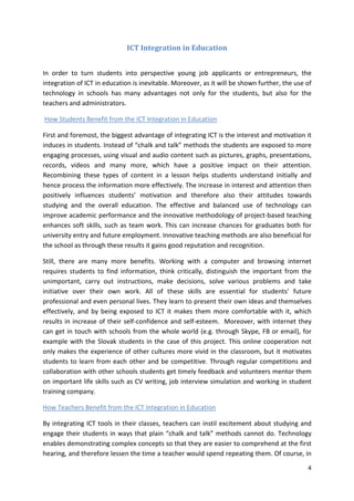 4 
ICT Integration in Education 
In order to turn students into perspective young job applicants or entrepreneurs, the 
integration of ICT in education is inevitable. Moreover, as it will be shown further, the use of 
technology in schools has many advantages not only for the students, but also for the 
teachers and administrators. 
How Students Benefit from the ICT Integration in Education 
First and foremost, the biggest advantage of integrating ICT is the interest and motivation it 
induces in students. Instead of “chalk and talk” methods the students are exposed to more 
engaging processes, using visual and audio content such as pictures, graphs, presentations, 
records, videos and many more, which have a positive impact on their attention. 
Recombining these types of content in a lesson helps students understand initially and 
hence process the information more effectively. The increase in interest and attention then 
positively influences students’ motivation and therefore also their attitudes towards 
studying and the overall education. The effective and balanced use of technology can 
improve academic performance and the innovative methodology of project-based teaching 
enhances soft skills, such as team work. This can increase chances for graduates both for 
university entry and future employment. Innovative teaching methods are also beneficial for 
the school as through these results it gains good reputation and recognition. 
Still, there are many more benefits. Working with a computer and browsing internet 
requires students to find information, think critically, distinguish the important from the 
unimportant, carry out instructions, make decisions, solve various problems and take 
initiative over their own work. All of these skills are essential for students’ future 
professional and even personal lives. They learn to present their own ideas and themselves 
effectively, and by being exposed to ICT it makes them more comfortable with it, which 
results in increase of their self-confidence and self-esteem. Moreover, with internet they 
can get in touch with schools from the whole world (e.g. through Skype, FB or email), for 
example with the Slovak students in the case of this project. This online cooperation not 
only makes the experience of other cultures more vivid in the classroom, but it motivates 
students to learn from each other and be competitive. Through regular competitions and 
collaboration with other schools students get timely feedback and volunteers mentor them 
on important life skills such as CV writing, job interview simulation and working in student 
training company. 
How Teachers Benefit from the ICT Integration in Education 
By integrating ICT tools in their classes, teachers can instil excitement about studying and 
engage their students in ways that plain “chalk and talk” methods cannot do. Technology 
enables demonstrating complex concepts so that they are easier to comprehend at the first 
hearing, and therefore lessen the time a teacher would spend repeating them. Of course, in 
 