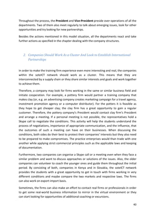 Throughout the process, the President and Vice-President preside over operations of all the 
departments. Two of them also meet regularly to talk about emerging issues, look for other 
opportunities and try looking for new partnerships. 
Besides the actions mentioned in this model situation, all the departments react and take 
further actions as specified in the chapter dealing with the company structures. 
40 
2. Companies Should Work As a Cluster And Look to Establish International 
Partnerships 
In order to make the training firm experience even more interesting and real, the companies 
within the soteICT network should work as a cluster. This means that they are 
interconnected by a supply chain or they share similar interests and goals and work together 
to achieve them. 
Therefore, a company may look for firms working in the same or similar business field and 
initiate cooperation. For example, a pottery firm would partner a training company that 
makes clay (or, e.g. an advertising company creates marketing campaign for a travel agency, 
investment promotion agency or a computer distributor). For the potters it is feasible as 
they hope to get cheaper clay; the clay firm has a great opportunity to gain a regular 
customer. Therefore, the pottery company’s President would contact clay firm’s President 
and arrange a meeting. If a personal meeting is not possible, the representatives hold a 
Skype call to negotiate the conditions. This activity will help the students understand the 
process of negotiations, importance of appropriate communication, and the influence, that 
the outcomes of such a meeting can have on their businesses. When discussing the 
conditions, both sides do their best to protect their companies’ interests but they also need 
to be prepared to make compromises. The practice enterprises would than trade with one 
another while applying strict commercial principles such as the applicable laws and keeping 
of documentation. 
Furthermore, two companies can organise a Skype call or a meeting even when they face a 
similar problem and want to discuss approaches or solutions of the issues. Also, the older 
companies can volunteer to coach the younger ones and guide them throughout the initial 
period. By consisting of both, companies in Kenya and in Slovakia, the soteICT network 
provides the students with a great opportunity to get in touch with firms working in very 
different conditions and maybe compare the two markets and respective laws. The firms 
can also work on export-import basis. 
Sometimes, the firms can also make an effort to contact real firms or professionals in order 
to get some real-world business information to mirror in the virtual environment or they 
can start looking for opportunities of additional coaching or excursions. 
 