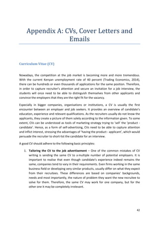 42 
Appendix A: CVs, Cover Letters and 
Emails 
Curriculum Vitae (CV) 
Nowadays, the competition at the job market is becoming more and more tremendous. 
With the current Kenyan unemployment rate of 40 percent (Trading Economics, 2014), 
there can be hundreds or even thousands of applications for the same position. Therefore, 
in order to capture recruiter’s attention and secure an invitation for a job interview, the 
students will once need to be able to distinguish themselves from other applicants and 
convince the employers that they are the right fit for the vacancy. 
Especially in bigger companies, organisations or institutions, a CV is usually the first 
encounter between an employer and job seekers. It provides an overview of candidate’s 
education, experience and relevant qualifications. As the recruiters usually do not know the 
applicants, they create a picture of them solely according to the information given. To some 
extent, CVs can be understood as tools of marketing strategy trying to ‘sell’ the ‘product - 
candidate’. Hence, as a form of self-advertising, CVs need to be able to capture attention 
and inflict interest, stressing the advantages of ‘having the product - applicant’, which would 
persuade the recruiter to short-list the candidate for an interview. 
A good CV should adhere to the following basic principles: 
1. Tailoring the CV to the job advertisement – One of the common mistakes of CV 
writing is sending the same CV to a multiple number of potential employers. It is 
important to realise that even though candidate’s experience indeed remains the 
same, companies tend to vary in their requirements. Even firms working in the same 
business field or developing very similar products, usually differ on what they expect 
from their recruitees. These differences are based on companies‘ backgrounds, 
needs and most importantly, the nature of problem they want the new recruitee to 
solve for them. Therefore, the same CV may work for one company, but for the 
other one it may be completely irrelevant. 
 