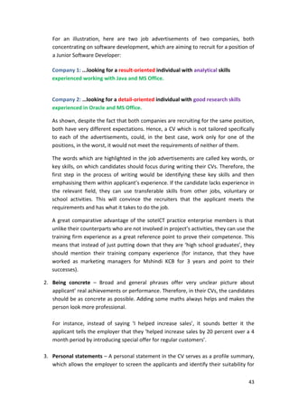 For an illustration, here are two job advertisements of two companies, both 
concentrating on software development, which are aiming to recruit for a position of 
a Junior Software Developer: 
43 
Company 1: ...looking for a result-oriented individual with analytical skills 
experienced working with Java and MS Office. 
Company 2: …looking for a detail-oriented individual with good research skills 
experienced in Oracle and MS Office. 
As shown, despite the fact that both companies are recruiting for the same position, 
both have very different expectations. Hence, a CV which is not tailored specifically 
to each of the advertisements, could, in the best case, work only for one of the 
positions, in the worst, it would not meet the requirements of neither of them. 
The words which are highlighted in the job advertisements are called key words, or 
key skills, on which candidates should focus during writing their CVs. Therefore, the 
first step in the process of writing would be identifying these key skills and then 
emphasising them within applicant’s experience. If the candidate lacks experience in 
the relevant field, they can use transferable skills from other jobs, voluntary or 
school activities. This will convince the recruiters that the applicant meets the 
requirements and has what it takes to do the job. 
A great comparative advantage of the soteICT practice enterprise members is that 
unlike their counterparts who are not involved in project’s activities, they can use the 
training firm experience as a great reference point to prove their competence. This 
means that instead of just putting down that they are ‘high school graduates’, they 
should mention their training company experience (for instance, that they have 
worked as marketing managers for Mshindi KCB for 3 years and point to their 
successes). 
2. Being concrete – Broad and general phrases offer very unclear picture about 
applicant’ real achievements or performance. Therefore, in their CVs, the candidates 
should be as concrete as possible. Adding some maths always helps and makes the 
person look more professional. 
For instance, instead of saying ‘I helped increase sales’, it sounds better it the 
applicant tells the employer that they ‘helped increase sales by 20 percent over a 4 
month period by introducing special offer for regular customers’. 
3. Personal statements – A personal statement in the CV serves as a profile summary, 
which allows the employer to screen the applicants and identify their suitability for 
 