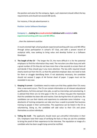 the position and value for the company. Again, such statement should reflect the key 
requirements and should not exceed 200 words. 
44 
For instance, if the job advertisement is 
Position: Junior Software Developer 
Company 1: ...looking for a result-oriented individual with analytical skills 
experienced working with Java and MS Office. 
…then the statement could be: 
A result-oriented high school graduate experienced working with Java and MS Office 
through active participation in school’s ICT Club, and with a proven record of 
analytical skills, now seeking to bring value and develop further as a Software 
Developer. 
4. The length of the CV – The longer the CV, the more difficult it is for the potential 
employers to find the information they need. The recruiters are often busy and with 
a great number of CVs they do not have more than a few seconds to screen them all 
and decide if they should pay it any more attention. The key skills required should 
clearly stand out from the CV, so that the potential employer does not need to look 
for them or struggle identifying them. If not absolutely necessary, the candidate 
should not exceed 2 pages of A4 format sheet of paper. 3 pages must not be 
exceeded in any case. 
5. Keeping it current – Candidates need to make sure that they update their CVs every 
time a new event occurs. The CV can contain information on all relevant educational 
qualifications, full time and part time jobs, as well as internships and volunteering. It 
is advised that there are no time gaps in the CV, as these may give the impression 
that the candidate has been idle and inactive. Even during the time of a job hunt, the 
candidates can use their talents and experience to undertake some initiative – e.g. 
absolvents of training companies can take one hour a week to provide free business 
training to people in their communities. This experience can be listed in the CV as 
volunteering. Doing so, the candidate will add value to their CVs and prove 
themselves as active individuals. 
6. Telling the truth - The applicants should never put untruthful information in their 
CVs. Employers have their ways of verifying the facts or they can ask the candidate 
to bring the proof of their experience to the interview. The reputation or image of a 
candidate who has been caught lying cannot be rectified. 
 