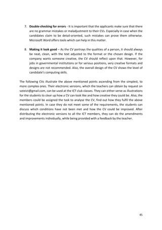 7. Double-checking for errors - It is important that the applicants make sure that there 
are no grammar mistakes or maladjustment to their CVs. Especially in case when the 
candidates claim to be detail-oriented, such mistakes can prove them otherwise. 
Microsoft Word offers tools which can help in this matter. 
8. Making it look good – As the CV portrays the qualities of a person, it should always 
be neat, clean, with the text adjusted to the format or the chosen design. If the 
company wants someone creative, the CV should reflect upon that. However, for 
jobs in governmental institutions or for serious positions, very creative formats and 
designs are not recommended. Also, the overall design of the CV shows the level of 
candidate’s computing skills. 
The following CVs illustrate the above mentioned points ascending from the simplest, to 
more complex ones. Their electronic versions, which the teachers can obtain by request on 
soteict@gmail.com, can be used at the ICT club classes. They can either serve as illustrations 
for the students to clear up how a CV can look like and how creative they could be. Also, the 
members could be assigned the task to analyse the CV, find out how they fulfil the above 
mentioned points. In case they do not meet some of the requirements, the students can 
discuss which conditions have not been met and how the CV could be improved. After 
distributing the electronic versions to all the ICT members, they can do the amendments 
and improvements individually, while being provided with a feedback by the teacher. 
45 
 