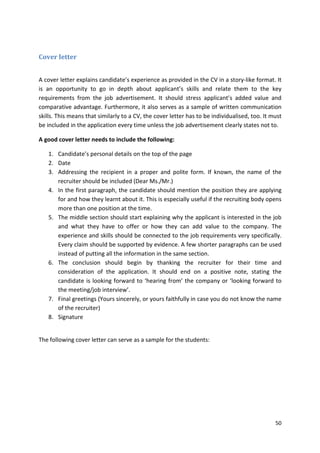 50 
Cover letter 
A cover letter explains candidate’s experience as provided in the CV in a story-like format. It 
is an opportunity to go in depth about applicant’s skills and relate them to the key 
requirements from the job advertisement. It should stress applicant’s added value and 
comparative advantage. Furthermore, it also serves as a sample of written communication 
skills. This means that similarly to a CV, the cover letter has to be individualised, too. It must 
be included in the application every time unless the job advertisement clearly states not to. 
A good cover letter needs to include the following: 
1. Candidate’s personal details on the top of the page 
2. Date 
3. Addressing the recipient in a proper and polite form. If known, the name of the 
recruiter should be included (Dear Ms./Mr.) 
4. In the first paragraph, the candidate should mention the position they are applying 
for and how they learnt about it. This is especially useful if the recruiting body opens 
more than one position at the time. 
5. The middle section should start explaining why the applicant is interested in the job 
and what they have to offer or how they can add value to the company. The 
experience and skills should be connected to the job requirements very specifically. 
Every claim should be supported by evidence. A few shorter paragraphs can be used 
instead of putting all the information in the same section. 
6. The conclusion should begin by thanking the recruiter for their time and 
consideration of the application. It should end on a positive note, stating the 
candidate is looking forward to ‘hearing from’ the company or ‘looking forward to 
the meeting/job interview’. 
7. Final greetings (Yours sincerely, or yours faithfully in case you do not know the name 
of the recruiter) 
8. Signature 
The following cover letter can serve as a sample for the students: 
 