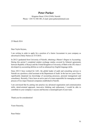 51 
Peter Parker 
Kingston Street 1234-123456, Nairobi 
Phone: +254 721 001 001, E-mail: peter.parker@hotmail.com 
23 March 2014 
Dear Taylor Keynes, 
I am writing in order to apply for a position of a Junior Accountant in your company as 
advertised in Daily Nation on 15/3/2014. 
In 2012 I graduated from University of Nairobi, obtaining a Master’s Degree in Accounting. 
During this period I completed student exchange studies covered by bilateral agreements 
between Republic of Kenya and the United Kingdom at University of Bath in the UK where I 
developed my accounting abilities as well as enhanced my English language skills. 
Since 2012 I have worked for AAC, the global leader of audit and consulting services in 
Nairobi on a position a chief assistant at the Department of Audit. In the last two years I have 
significantly deepened my knowledge of accounting processes, personal management and 
consultancy. Recently, I have been an active part of a team responsible for managing an audit 
process of two major financial companies established in Nairobi. 
I am convinced that by putting into practice my advanced organisation and communication 
skills, detail-oriented approach, innovative thinking and enthusiasm, I would be able to 
contribute to your company’s success and become a meaningful part of your team. 
Thank you for consideration! 
Yours Sincerely, 
Peter Parker 
 