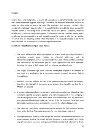 52 
Emails 
Before, it was a normal practise to submit job applications personally or send a hard copy of 
the CV and cover letter by post. Nowadays, candidates are more and more often required to 
apply for a job online or send it by email. The employers and recruiters receive a high 
number of emails every day, therefore it is crucial that they are able to figure out quickly 
why the person is contacting them and how to classify that person. Moreover, that first 
email is important in terms of creating good first impression of the candidate. Hence, every 
email must be accompanied by a text, explaining who the sender is, why they are writing 
and what they are attaching to the email. Therefore, in the subject it needs to be clearly 
identified what the main purpose or the message of the email is. 
Some basic rules of composing an email include: 
1. The email address from which the application is send needs to look professional – 
candidates should avoid childish or shameful addresses, such as 
littleprincess33@gmail.com or supersenator@yahoo.com. These could disadvantage 
the applicants in the recruitment process. Most appropriate are email addresses 
including the name of their owner, such as catherine.njeri@gmail.com. 
2. The subject of the message needs to clearly identify the purpose or main theme of 
the email (e.g. Application for a marketing assistant position). An empty field is 
inacceptable. 
3. In the introductory address, it is best if the applicant uses the name of the recipient 
(e.g. Dear Mr. Mghadi). If the name is not known, Dear. Mr./Ms., or Dear Sir or 
Madam can be used. 
4. A simple explanation of why the person is sending the email should follow (e.g. I am 
writing in order to apply for a position of a marketing assistant in your company. I 
am attaching my CV and cover letter which both demonstrate that my experience 
and educational background make me a perfect fit for the position). There is no need 
to include much information as this can be found in the attached documents. 
5. The email can conclude by politely thanking the recruiter for their time and wishing 
them a nice day (e.g. Thank you very much for your time, Have a nice day). 
6. Signing the email is essential. Even though the recruiter can see sender’s name in the 
email address, sending the email without signature is unacceptable, as it looks 
unprofessional and can make an impression that the sender lack attention to detail. 
 
