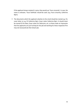 If the applicant knows recipient’s name, they would use ‘Yours sincerely’. In case, the 
name is unknown, ‘Yours faithfully’ should be used. (e.g. Yours sincerely, Catherine 
Njeri). 
7. The documents which the applicant attaches to the email should be named e.g. CV, 
cover letter or e.g. CV Catherine Njeri, Cover Letter Catherine Njeri. It should never 
be named CV for Bata, Cover Letter for Safaricom, etc. as these make an impression 
that the applicants are just hunting for the job and working for these respective firm 
may not necessarily be their dream job. 
53 
 