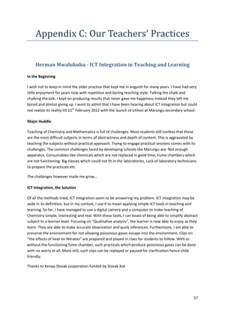 57 
Appendix C: Our Teachers’ Practices 
Herman Mwalukuku - ICT Integration in Teaching and Learning 
In the Beginning 
I wish not to keep in mind the older practice that kept me in anguish for many years. I have had very 
little enjoyment for years now with repetitive and boring teaching style: Talking the chalk and 
chalking the talk. I kept on producing results that never gave me happiness instead they left me 
bored and almost giving up. I want to admit that I have been hearing about ICT integration but could 
not realize its reality till 11th February 2012 with the launch of ict4voi at Marungu secondary school. 
Major Huddle 
Teaching of Chemistry and Mathematics is full of challenges. Most students still confess that these 
are the most difficult subjects in terms of abstractness and depth of content. This is aggravated by 
teaching the subjects without practical approach. Trying to engage practical sessions comes with its 
challenges. The common challenges faced by developing schools like Marungu are: Not enough 
apparatus, Consumables like chemicals which are not replaced in good time, Fume chambers which 
are not functioning, Big classes which could not fit in the laboratories, Lack of laboratory technicians 
to prepare the practicals etc. 
The challenges however made me grow… 
ICT Integration, the Solution 
Of all the methods tried, ICT integration seem to be answering my problem. ICT integration may be 
wide in its definition, but in my context, I use it to mean applying simple ICT tools in teaching and 
learning. So far, I have managed to use a digital camera and a computer to make teaching of 
Chemistry simple, interesting and real. With these tools, I can boast of being able to simplify abstract 
subject to a learner level. Focusing on “Qualitative analysis”, the learner is now able to enjoy as they 
learn. They are able to make accurate observation and quick inferences. Furthermore, I am able to 
preserve the environment for not allowing poisonous gases escape into the environment. Clips on 
“the effects of heat on Nitrates” are prepared and played in class for students to follow. With or 
without the functioning fume chamber, such practicals which produce poisonous gases can be done 
with no worry at all. More still, such clips can be replayed or paused for clarification hence child 
friendly. 
Thanks to Kenya-Slovak cooperation funded by Slovak Aid. 
 