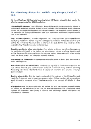 58 
Harry Mwailengo: How to Start and Effectively Manage a School ICT 
Club 
Mr Harry Mwailengo- PJ Mwangola Secondary School ICT Patron shares his best practice for 
effective management of the ICT Clubs as follows 
Find responsible members: Clubs cannot start with only one person. There are positions needing to 
be filled with responsible students, defined as loyal, intelligent, and hardworking. A club containing 
student like this will definitely succeed. Also starting to talk with the responsible student will help in 
the planning of the club so that one will not have to do it by oneself beforehand. Assign meaningful 
roles to club members! 
Find a club adviser/Patron: A club adviser/ patron is not a adult/teacher that is supposed to babysit 
a club; they are a trusted mentor. They also need to possess an interest in the club's activity or goal. 
So find the perfect one that would take an interest in the club. So that they would love to be 
involved making the club more active and prosperous. 
Spread the word to the school administration: Even with the best team, you still need approval and 
the justification of the club by the student and administration. Let everyone know about the club 
activity. Carry out club dissemination at the assembly, student baraza even with other schools. 
Punch line: Share, network and collaborate your club activities! 
Plan out how the club will run: At the beginning of the term, come up with a work plan. Failure to 
plan is planning to fail! 
Talk with the other club officers: Make sure there is a high level of communication between the 
club officers. Without good communication, there will be infinitely many problems occurring. 
Associating with others beforehand makes it easy for an alternative or a solution. Encourage 
Communication! 
Convince others to join: Once the club is running, all of the work rest in the officials of the club 
hands. The first thing in order is to get more students to join. Without members it is not considered 
a club, it is good to get people to join if they have a motive to join your club. ICT skills for all = Sote 
ICT ! 
Stay organized: Now that a club has started, it is not over yet. All of the hard parts may have passed, 
but there is still the maintenance of the club, and with low maintenance the club will later on be 
rejected and disbanded. Have plenty of activities that encourage greater participation and 
involvement of Members! 
 