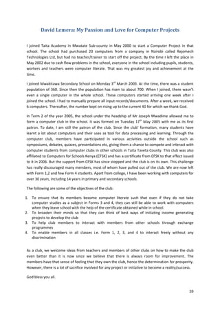59 
David Lemera: My Passion and Love for Computer Projects 
I joined Taita Academy in Mwatate Sub-county in May 2000 to start a Computer Project in that 
school. The school had purchased 20 computers from a company in Nairobi called Rejomech 
Technologies Ltd, but had no teacher/trainer to start off the project. By the time I left the place in 
May 2002 due to cash flow problems in the school, everyone in the school including pupils, students, 
workers and teachers were computer literate. That was my greatest joy and achievement at the 
time. 
I joined Mwakitawa Secondary School on Monday 3rd March 2003. At the time, there was a student 
population of 360. Since then the population has risen to about 700. When I joined, there wasn’t 
even a single computer in the whole school. These computers started arriving one week after I 
joined the school. I had to manually prepare all input records/documents. After a week, we received 
6 computers. Thereafter, the number kept on rising up to the current 40 for which we thank God. 
In Term 2 of the year 2005, the school under the headship of Mr Joseph Mwadime allowed me to 
form a computer club in the school. It was formed on Tuesday 17th May 2005 with me as its first 
patron. To date, I am still the patron of the club. Since the club’ formation, many students have 
learnt a lot about computers and their uses as tool for data processing and learning. Through the 
computer club, members have participated in various activities outside the school such as 
symposiums, debates, quizzes, presentations etc, giving them a chance to compete and interact with 
computer students from computer clubs in other schools in Taita Taveta County. This club was also 
affiliated to Computers for Schools Kenya (CFSK) and has a certificate from CFSK to that effect issued 
to it in 2006. But the support from CFSK has since stopped and the club is on its own. This challenge 
has really discouraged many members, most of whom have pulled out of the club. We are now left 
with Form 1,2 and few Form 4 students. Apart from college, I have been working with computers for 
over 30 years, including 14 years in primary and secondary schools. 
The following are some of the objectives of the club: 
1. To ensure that its members become computer literate such that even if they do not take 
computer studies as a subject in Forms 3 and 4, they can still be able to work with computers 
when they leave school with the help of the certificate obtained while in school. 
2. To broaden their minds so that they can think of best ways of initiating income generating 
projects to develop the club 
3. To help club members to interact with members from other schools through exchange 
programmes 
4. To enable members in all classes i.e. Form 1, 2, 3, and 4 to interact freely without any 
discrimination 
As a club, we welcome ideas from teachers and members of other clubs on how to make the club 
even better than it is now since we believe that there is always room for improvement. The 
members have that sense of feeling that they own the club, hence the determination for prosperity. 
However, there is a lot of sacrifice involved for any project or initiative to become a reality/success. 
God bless you all. 
 