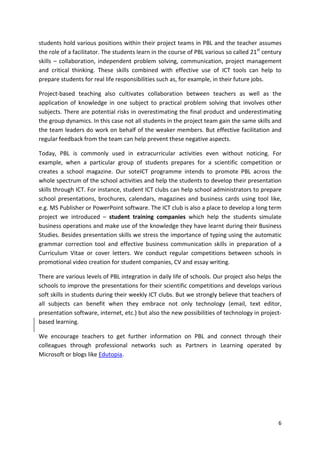 students hold various positions within their project teams in PBL and the teacher assumes 
the role of a facilitator. The students learn in the course of PBL various so called 21st century 
skills – collaboration, independent problem solving, communication, project management 
and critical thinking. These skills combined with effective use of ICT tools can help to 
prepare students for real life responsibilities such as, for example, in their future jobs. 
Project-based teaching also cultivates collaboration between teachers as well as the 
application of knowledge in one subject to practical problem solving that involves other 
subjects. There are potential risks in overestimating the final product and underestimating 
the group dynamics. In this case not all students in the project team gain the same skills and 
the team leaders do work on behalf of the weaker members. But effective facilitation and 
regular feedback from the team can help prevent these negative aspects. 
Today, PBL is commonly used in extracurricular activities even without noticing. For 
example, when a particular group of students prepares for a scientific competition or 
creates a school magazine. Our soteICT programme intends to promote PBL across the 
whole spectrum of the school activities and help the students to develop their presentation 
skills through ICT. For instance, student ICT clubs can help school administrators to prepare 
school presentations, brochures, calendars, magazines and business cards using tool like, 
e.g. MS Publisher or PowerPoint software. The ICT club is also a place to develop a long term 
project we introduced – student training companies which help the students simulate 
business operations and make use of the knowledge they have learnt during their Business 
Studies. Besides presentation skills we stress the importance of typing using the automatic 
grammar correction tool and effective business communication skills in preparation of a 
Curriculum Vitae or cover letters. We conduct regular competitions between schools in 
promotional video creation for student companies, CV and essay writing. 
There are various levels of PBL integration in daily life of schools. Our project also helps the 
schools to improve the presentations for their scientific competitions and develops various 
soft skills in students during their weekly ICT clubs. But we strongly believe that teachers of 
all subjects can benefit when they embrace not only technology (email, text editor, 
presentation software, internet, etc.) but also the new possibilities of technology in project-based 
6 
learning. 
We encourage teachers to get further information on PBL and connect through their 
colleagues through professional networks such as Partners in Learning operated by 
Microsoft or blogs like Edutopia. 
 