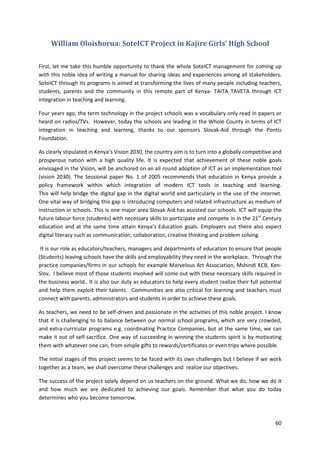 60 
William Oloishorua: SoteICT Project in Kajire Girls’ High School 
First, let me take this humble opportunity to thank the whole SoteICT management for coming up 
with this noble idea of writing a manual for sharing ideas and experiences among all stakeholders. 
SoteICT through its programs is aimed at transforming the lives of many people including teachers, 
students, parents and the community in this remote part of Kenya- TAITA TAVETA through ICT 
integration in teaching and learning. 
Four years ago, the term technology in the project schools was a vocabulary only read in papers or 
heard on radios/TVs. However, today the schools are leading in the Whole County in terms of ICT 
integration in teaching and learning, thanks to our sponsors Slovak-Aid through the Pontis 
Foundation. 
As clearly stipulated in Kenya’s Vision 2030, the country aim is to turn into a globally competitive and 
prosperous nation with a high quality life. It is expected that achievement of these noble goals 
envisaged in the Vision, will be anchored on an all round adoption of ICT as an implementation tool 
(vision 2030). The Sessional paper No. 1 of 2005 recommends that education in Kenya provide a 
policy framework within which integration of modern ICT tools in teaching and learning. 
This will help bridge the digital gap in the digital world and particularly in the use of the internet. 
One vital way of bridging this gap is introducing computers and related infrastructure as medium of 
instruction in schools. This is one major area Slovak Aid has assisted our schools. ICT will equip the 
future labour force (students) with necessary skills to participate and compete in in the 21st Century 
education and at the same time attain Kenya’s Education goals. Employers out there also expect 
digital literacy such as communication, collaboration, creative thinking and problem solving. 
It is our role as educators/teachers, managers and departments of education to ensure that people 
(Students) leaving schools have the skills and employability they need in the workplace. Through the 
practice companies/firms in our schools for example Marvelous Art Association, Mshindi KCB, Ken- 
Slov, I believe most of those students involved will come out with these necessary skills required in 
the business world.. It is also our duty as educators to help every student realize their full potential 
and help them exploit their talents. Communities are also critical for learning and teachers must 
connect with parents, administrators and students in order to achieve these goals. 
As teachers, we need to be self-driven and passionate in the activities of this noble project. I know 
that it is challenging to to balance between our normal school programs, which are very crowded, 
and extra-curricular programs e.g. coordinating Practice Companies, but at the same time, we can 
make it out of self-sacrifice. One way of succeeding in winning the students spirit is by motivating 
them with whatever one can, from simple gifts to rewards/certificates or even trips where possible. 
The initial stages of this project seems to be faced with its own challenges but I believe if we work 
together as a team, we shall overcome these challenges and realize our objectives. 
The success of the project solely depend on us teachers on the ground. What we do, how we do it 
and how much we are dedicated to achieving our goals. Remember that what you do today 
determines who you become tomorrow. 
 