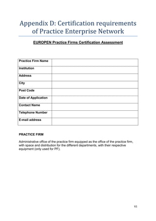 Appendix D: Certification requirements 
61 
of Practice Enterprise Network 
EUROPEN Practice Firms Certification Assessment 
Practice Firm Name 
Institution 
Address 
City 
Post Code 
Date of Application 
Contact Name 
Telephone Number 
E-mail address 
PRACTICE FIRM 
Administrative office of the practice firm equipped as the office of the practice firm, 
with space and distribution for the different departments, with their respective 
equipment (only used for PF). 
 