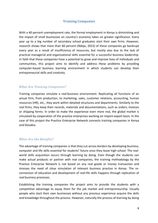8 
Training Companies 
With a 40 percent unemployment rate, the formal employment in Kenya is diminishing and 
the impact of small businesses on country’s economy takes on greater significance. Every 
year up to a big number of secondary school graduates start their own firms. However, 
research shows that more than 60 percent (Ndeje, 2013) of these companies go bankrupt 
every year as a result of insufficiency of resources, but mostly also due to the lack of 
practical managerial and organisational skills essential for a successful business leadership. 
In faith that these companies have a potential to grow and improve lives of individuals and 
communities, this project aims to identify and address these problems by providing 
computer-based business learning environment in which students can develop their 
entrepreneurial skills and creativity. 
What Are Training Companies? 
Training companies simulate a real-business environment. Replicating all functions of an 
actual firm, from production, to marketing, sales, customer relations, accounting, human 
resources (HR), etc., they work within detailed structures and departments. Similarly to the 
real firms, they keep their records, materials and documentations, such as orders, invoices 
or shipping forms. In order to make the experience even more real, the global market is 
simulated by cooperation of the practice enterprises working on import-export basis. In the 
case of this project the Practice Enterprise Network connects training companies in Kenya 
and Slovakia. 
What Are the Benefits? 
The advantage of training companies is that they cut across borders by developing business, 
computer and life skills essential for students’ future once they leave high school. The real-world 
skills acquisition occurs through learning by doing. Even though the students can 
make actual products or partner with real companies, the training methodology by the 
Practice Enterprise Network is not based on any real goods or money transaction and 
stresses the need of close simulation of relevant business practice in Kenya. The re-connection 
of education and development of real-life skills happens through replication of 
real business processes. 
Establishing the training companies the project aims to provide the students with a 
competitive advantage to equip them for the job market and entrepreneurship. Usually 
people who start their own businesses without any previous experience acquire the skills 
and knowledge throughout the process. However, naturally the process of learning by doing 
 