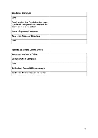 82 
Candidate Signature 
Date 
Confirmation that Candidate has been 
confirmed competent and has met the 
above assessment criteria 
Name of approved assessor 
Approved Assessor Signature 
Date 
Form to be sent to Central Office 
Assessed by Central Office 
Compliant/Non-Compliant 
Date 
Authorised Central Office assessor 
Certificate Number issued to Trainee 
 