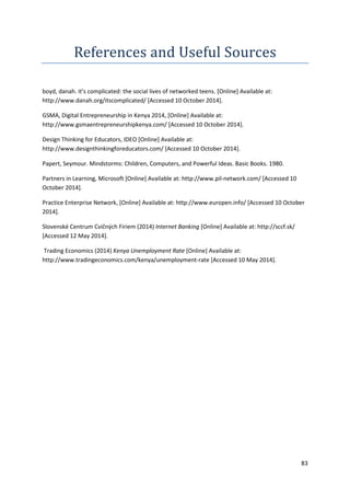 83 
References and Useful Sources 
boyd, danah. it’s complicated: the social lives of networked teens. [Online] Available at: 
http://www.danah.org/itscomplicated/ [Accessed 10 October 2014]. 
GSMA, Digital Entrepreneurship in Kenya 2014, [Online] Available at: 
http://www.gsmaentrepreneurshipkenya.com/ [Accessed 10 October 2014]. 
Design Thinking for Educators, IDEO [Online] Available at: 
http://www.designthinkingforeducators.com/ [Accessed 10 October 2014]. 
Papert, Seymour. Mindstorms: Children, Computers, and Powerful Ideas. Basic Books. 1980. 
Partners in Learning, Microsoft [Online] Available at: http://www.pil-network.com/ [Accessed 10 
October 2014]. 
Practice Enterprise Network, [Online] Available at: http://www.europen.info/ [Accessed 10 October 
2014]. 
Slovenské Centrum Cvičných Firiem (2014) Internet Banking [Online] Available at: http://sccf.sk/ 
[Accessed 12 May 2014]. 
Trading Economics (2014) Kenya Unemployment Rate [Online] Available at: 
http://www.tradingeconomics.com/kenya/unemployment-rate [Accessed 10 May 2014]. 
