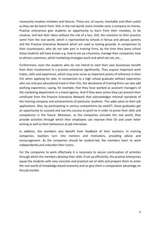 necessarily involves mistakes and failures. These are, of course, inevitable and often useful 
as they can be learnt from. Still, in the real world, every mistake costs a company its money. 
Practise enterprises give students an opportunity to learn from their mistakes, to be 
creative, and test their ideas without the risk of a loss. Still, the reactions to their practice 
come from the real world, which is represented by schools in Kenya and abroad, parents 
and the Practice Enterprise Network which are used as testing grounds. In comparison to 
their counterparts, who do not take part in training firms, by the time they leave school 
these students will have known e.g. how to set up a business, manage their companies, how 
to attract customers, which marketing strategies work and which do not, etc… 
Furthermore, even the students who do not intend to start their own businesses benefit 
from their involvement in a practise enterprise significantly. They acquire important work 
habits, skills and experience, which may once serve as important points of reference in their 
CVs when applying for jobs. In comparison to a high school graduate without experience 
who can only put educational track in their CVs, the absolvents of training firms can also add 
working experience, saying, for example, that they have worked as assistant managers of 
the marketing department in a travel agency. And if they were active they can present their 
certificate from the Practice Enterprise Network that acknowledges minimal standards of 
the training company and achievements of particular students. This adds value to their job 
applications. Also, by participating in various competitions by soteICT, these graduates get 
an opportunity to succeed and use this success to point to in order to prove their skills and 
competence in the future. Moreover, as the companies simulate the real world, they 
provide activities through which their employees can improve their CV and cover letter 
writing as well as their behaviours at job interviews. 
In addition, the members also benefit from feedback of their teachers. In training 
companies, teachers turn into mentors and motivators, providing advice and 
encouragement. As the companies should be student-led, the members learn to work 
independently and unburden their tutors. 
For the companies to work effectively it is necessary to secure continuation of activities 
through which the members develop their skills. If set up efficiently, the practise enterprises 
equip the students with very concrete and practical set of skills and prepare them to enter 
the real world of knowledge-based economy and so give them a comparative advantage on 
the job market. 
9 
 
