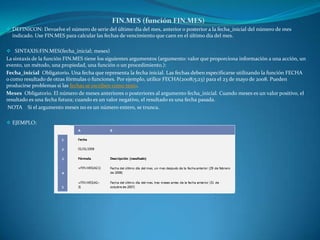  DEFINICON: Devuelve el número de serie del último día del mes, anterior o posterior a la fecha_inicial del número de mes
indicado. Use FIN.MES para calcular las fechas de vencimiento que caen en el último día del mes.
 SINTAXIS:FIN.MES(fecha_inicial; meses)
La sintaxis de la función FIN.MES tiene los siguientes argumentos (argumento: valor que proporciona información a una acción, un
evento, un método, una propiedad, una función o un procedimiento.):
Fecha_inicial Obligatorio. Una fecha que representa la fecha inicial. Las fechas deben especificarse utilizando la función FECHA
o como resultado de otras fórmulas o funciones. Por ejemplo, utilice FECHA(2008;5;23) para el 23 de mayo de 2008. Pueden
producirse problemas si las fechas se escriben como texto.
Meses Obligatorio. El número de meses anteriores o posteriores al argumento fecha_inicial. Cuando meses es un valor positivo, el
resultado es una fecha futura; cuando es un valor negativo, el resultado es una fecha pasada.
NOTA Si el argumento meses no es un número entero, se trunca.
 EJEMPLO:
 