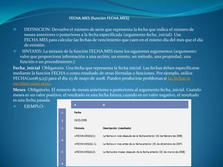  DEFINICION: Devuelve el número de serie que representa la fecha que indica el número de
meses anteriores o posteriores a la fecha especificada (argumento fecha_inicial). Use
FECHA.MES para calcular las fechas de vencimiento que caen en el mismo día del mes que el día
de emisión.
 SINTAXIS: La sintaxis de la función FECHA.MES tiene los siguientes argumentos (argumento:
valor que proporciona información a una acción, un evento, un método, una propiedad, una
función o un procedimiento.):
Fecha_inicial Obligatorio. Una fecha que representa la fecha inicial. Las fechas deben especificarse
mediante la función FECHA o como resultado de otras fórmulas o funciones. Por ejemplo, utilice
FECHA(2008;5;23) para el día 23 de mayo de 2008. Pueden producirse problemas si las fechas se
escriben como texto.
Meses Obligatorio. El número de meses anteriores o posteriores al argumento fecha_inicial. Cuando
meses es un valor positivo, el resultado es una fecha futura; cuando es un valor negativo, el resultado
es una fecha pasada.
 EJEMPLO:
 