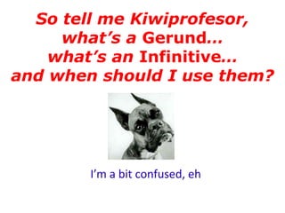 So tell me Kiwiprofesor,
     what’s a Gerund…
    what’s an Infinitive…
and when should I use them?




        I’m a bit confused, eh
 